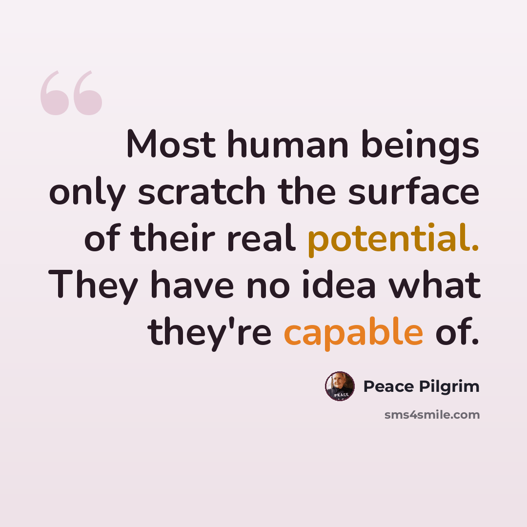 “Most human beings only scratch the surface of their real potential. They have no idea what they're capable of.” quote by Peace Pilgrim