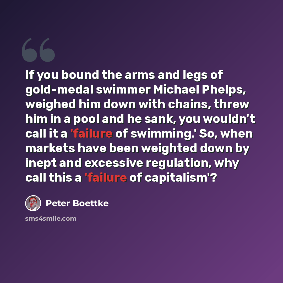 “If you bound the arms and legs of gold-medal swimmer Michael Phelps, weighed him down with chains, threw him in a pool and he sank, you wouldn't call it a 'failure of swimming.' So, when markets have been weighted down by inept and excessive regulation, why call this a 'failure of capitalism'?” quote by Peter Boettke