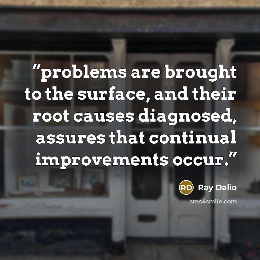 “problems are brought to the surface, and their root causes diagnosed, assures that continual improvements occur.” quote by Ray Dalio