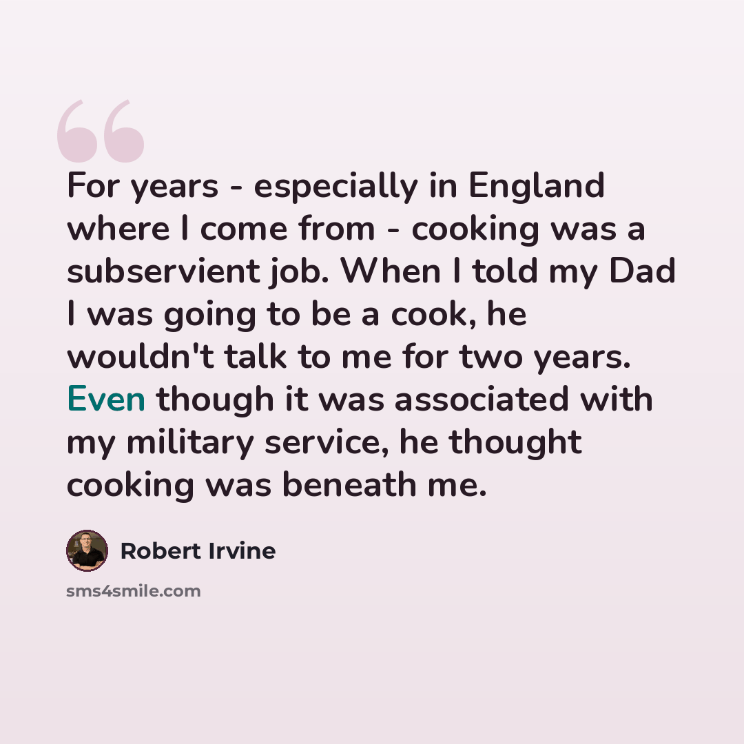 “For years - especially in England where I come from - cooking was a subservient job. When I told my Dad I was going to be a cook, he wouldn't talk to me for two years. Even though it was associated with my military service, he thought cooking was beneath me.” quote by Robert Irvine