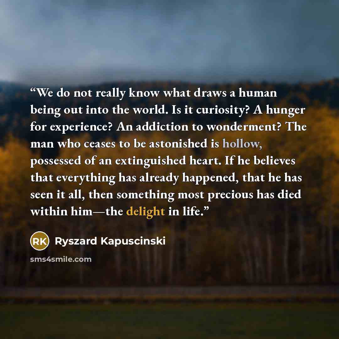 “We do not really know what draws a human being out into the world. Is it curiosity? A hunger for experience? An addiction to wonderment? The man who ceases to be astonished is hollow, possessed of an extinguished heart. If he believes that everything has already happened, that he has seen it all…” quote by Ryszard Kapuściński