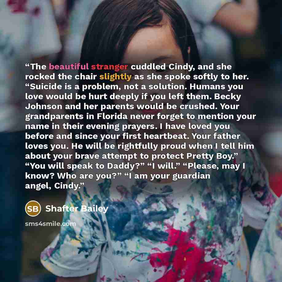 “The beautiful stranger cuddled Cindy, and she rocked the chair slightly as she spoke softly to her. “Suicide is a problem, not a solution. Humans you love would be hurt deeply if you left them. Becky Johnson and her parents would be crushed. Your grandparents in Florida never forget to mention…” quote by Shafter Bailey