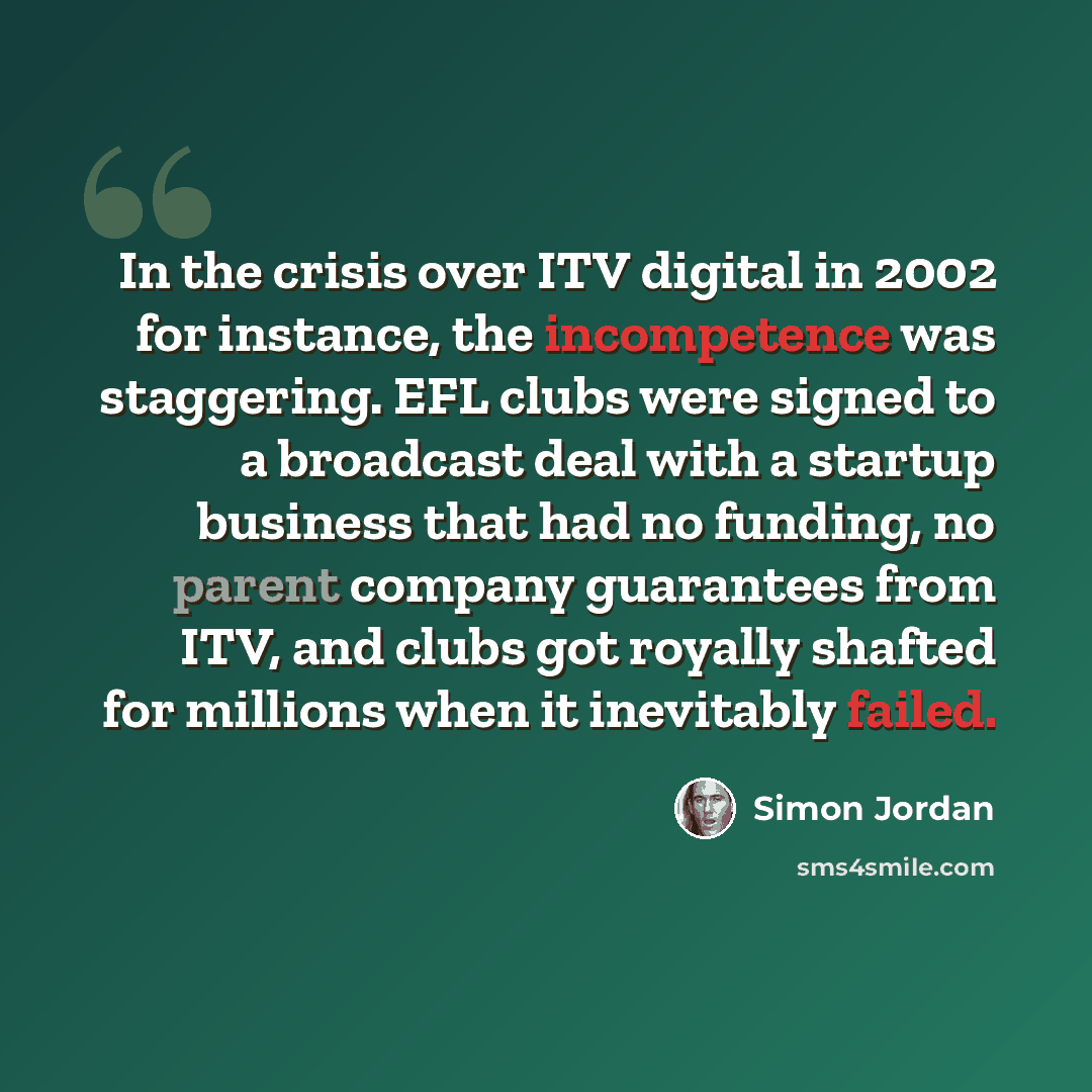 “In the crisis over ITV digital in 2002 for instance, the incompetence was staggering. EFL clubs were signed to a broadcast deal with a startup business that had no funding, no parent company guarantees from ITV, and clubs got royally shafted for millions when it inevitably failed.” quote by Simon Jordan