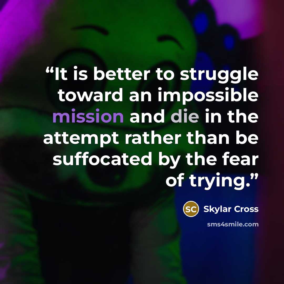 “It is better to struggle toward an impossible mission and die in the attempt rather than be suffocated by the fear of trying.” quote by Skylar Cross