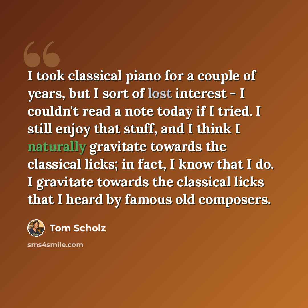“I took classical piano for a couple of years, but I sort of lost interest - I couldn't read a note today if I tried. I still enjoy that stuff, and I think I naturally gravitate towards the classical licks; in fact, I know that I do. I gravitate towards the classical licks that I heard by famous…” quote by Tom Scholz