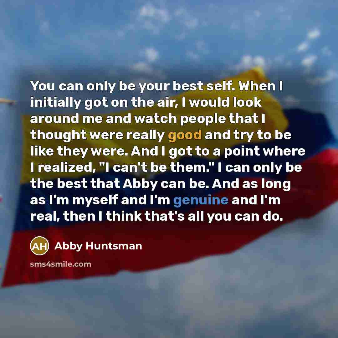“You can only be your best self. When I initially got on the air, I would look around me and watch people that I thought were really good and try to be like they were. And I got to a point where I realized, "I can't be them." I can only be the best that Abby can be. And as long as I'm myself and…” quote by Abby Huntsman