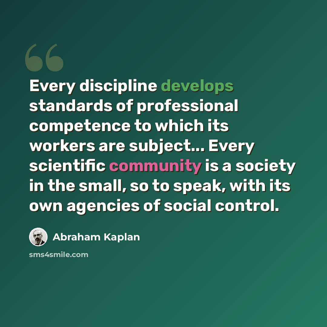 “Every discipline develops standards of professional competence to which its workers are subject... Every scientific community is a society in the small, so to speak, with its own agencies of social control.” quote by Abraham Kaplan