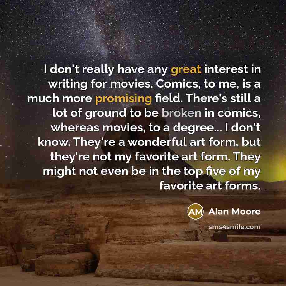 “I don't really have any great interest in writing for movies. Comics, to me, is a much more promising field. There's still a lot of ground to be broken in comics, whereas movies, to a degree... I don't know. They're a wonderful art form, but they're not my favorite art form. They might not even be…” quote by Alan Moore