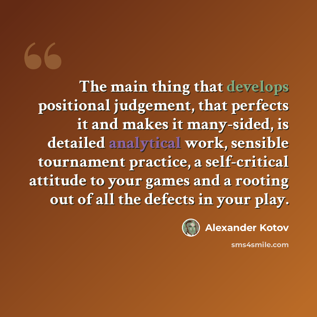 “The main thing that develops positional judgement, that perfects it and makes it many-sided, is detailed analytical work, sensible tournament practice, a self-critical attitude to your games and a rooting out of all the defects in your play.” quote by Alexander Kotov
