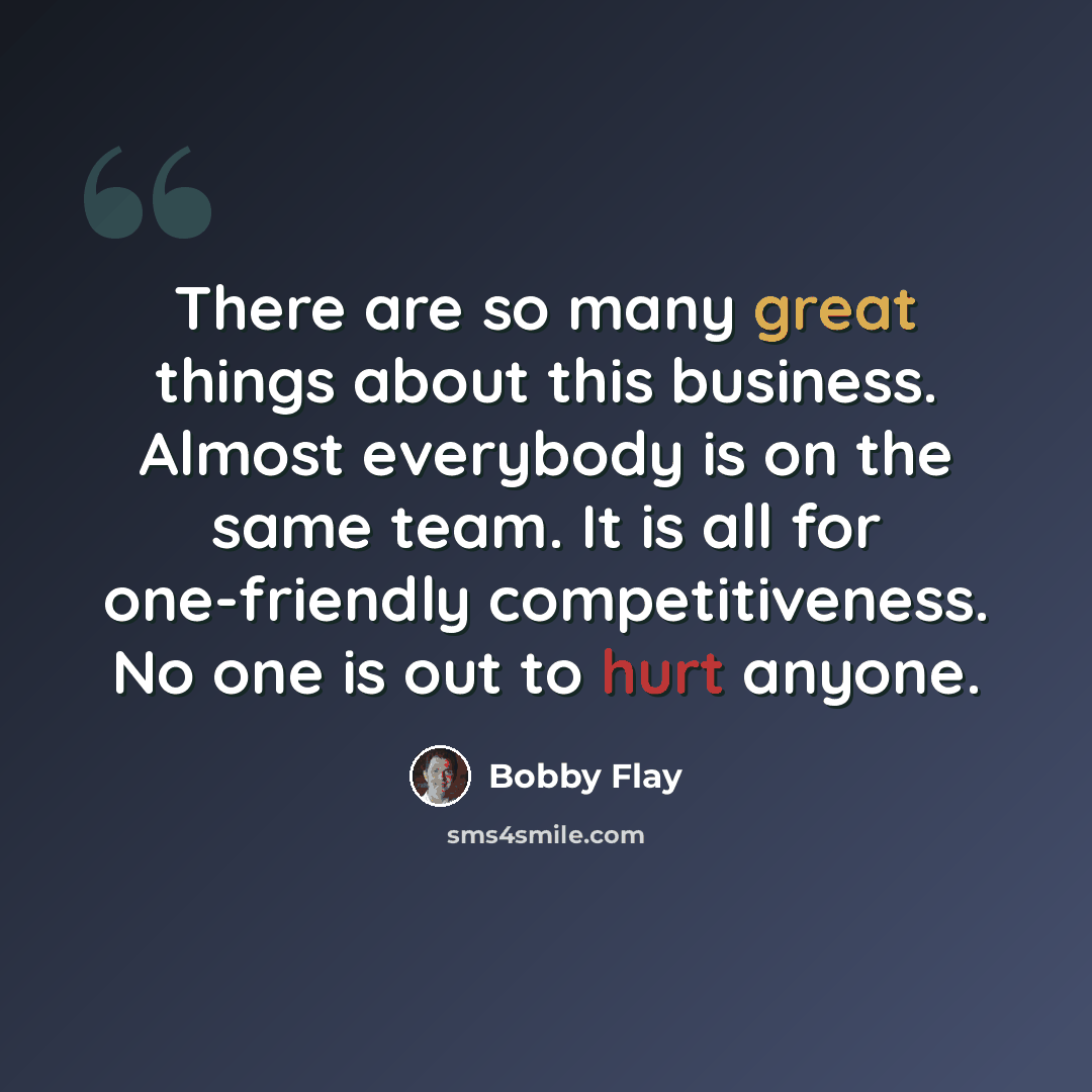 “There are so many great things about this business. Almost everybody is on the same team. It is all for one-friendly competitiveness. No one is out to hurt anyone.” quote by Bobby Flay