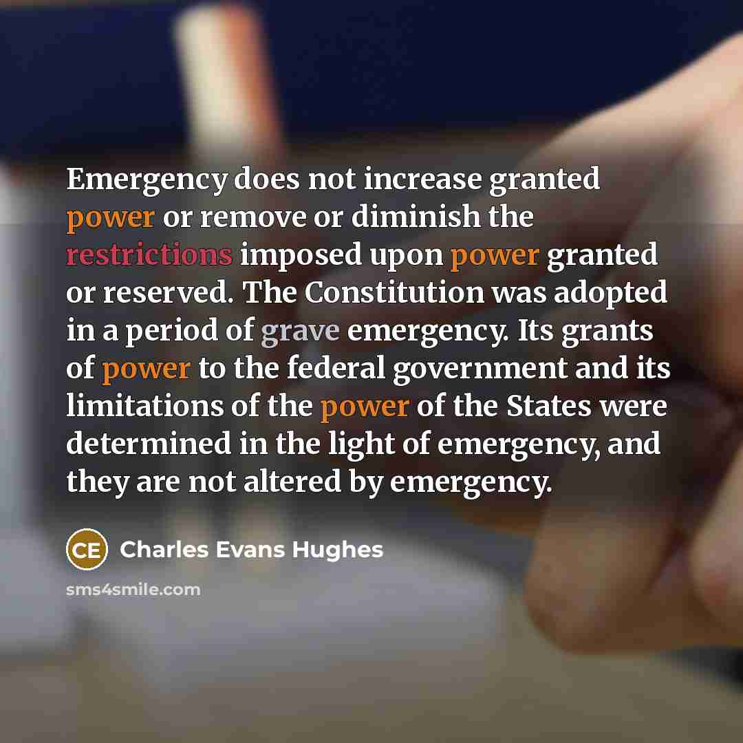 “Emergency does not increase granted power or remove or diminish the restrictions imposed upon power granted or reserved. The Constitution was adopted in a period of grave emergency. Its grants of power to the federal government and its limitations of the power of the States were determined in the…” quote by Charles Evans Hughes
