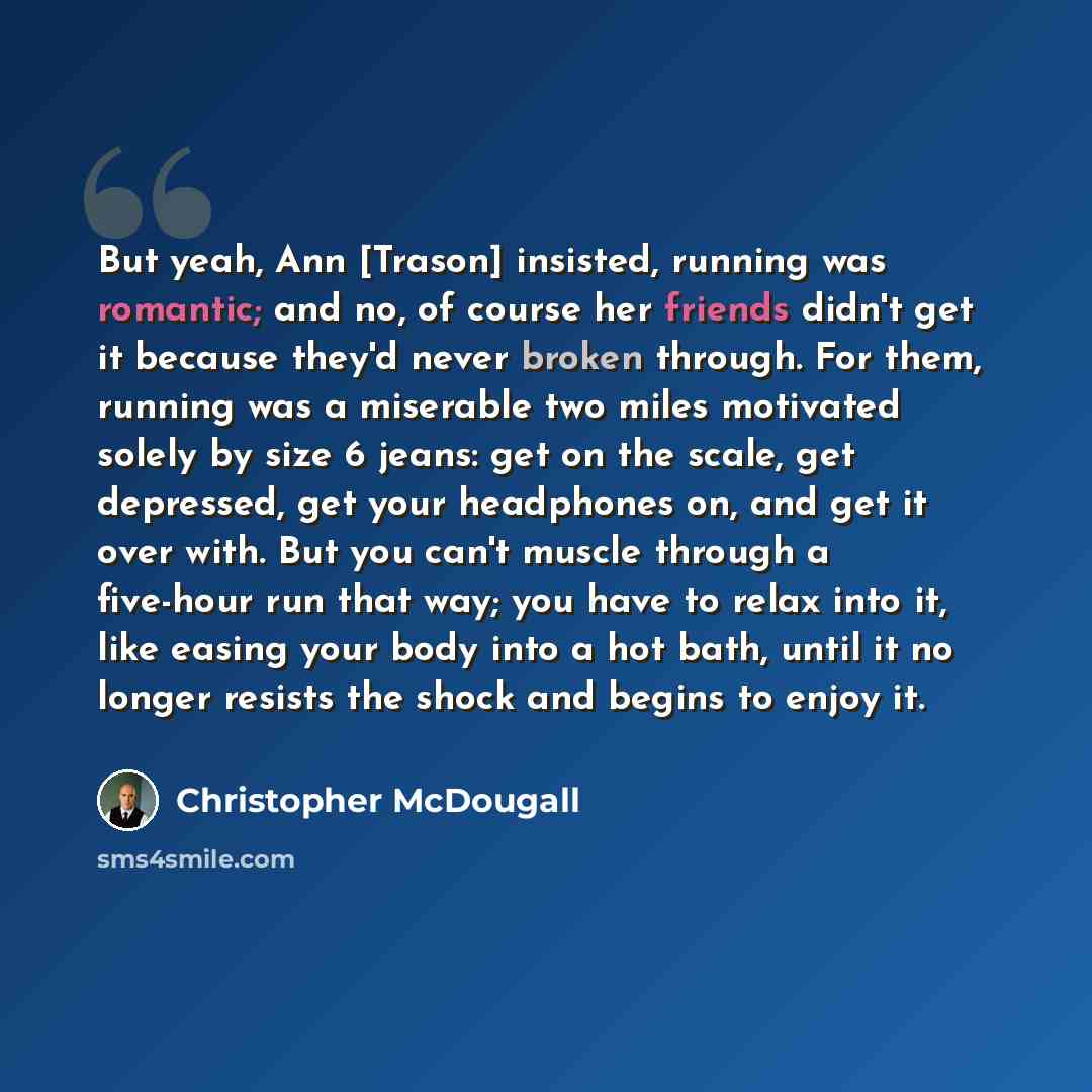“But yeah, Ann [Trason] insisted, running was romantic; and no, of course her friends didn't get it because they'd never broken through. For them, running was a miserable two miles motivated solely by size 6 jeans: get on the scale, get depressed, get your headphones on, and get it over with. But…” quote by Christopher McDougall