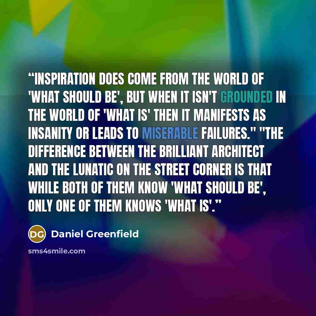“Inspiration does come from the world of 'What should be', but when it isn't grounded in the world of 'What is' then it manifests as insanity or leads to miserable failures." "The difference between the brilliant architect and the lunatic on the street corner is that while both of them know 'What…” quote by Daniel Greenfield
