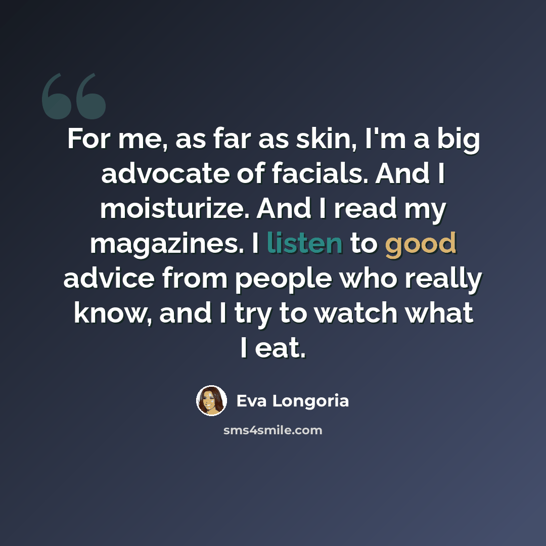 “For me, as far as skin, I'm a big advocate of facials. And I moisturize. And I read my magazines. I listen to good advice from people who really know, and I try to watch what I eat.” quote by Eva Longoria