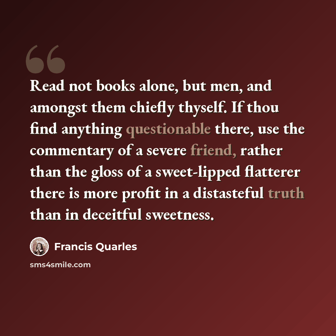 “Read not books alone, but men, and amongst them chiefly thyself. If thou find anything questionable there, use the commentary of a severe friend, rather than the gloss of a sweet-lipped flatterer there is more profit in a distasteful truth than in deceitful sweetness.” quote by Francis Quarles