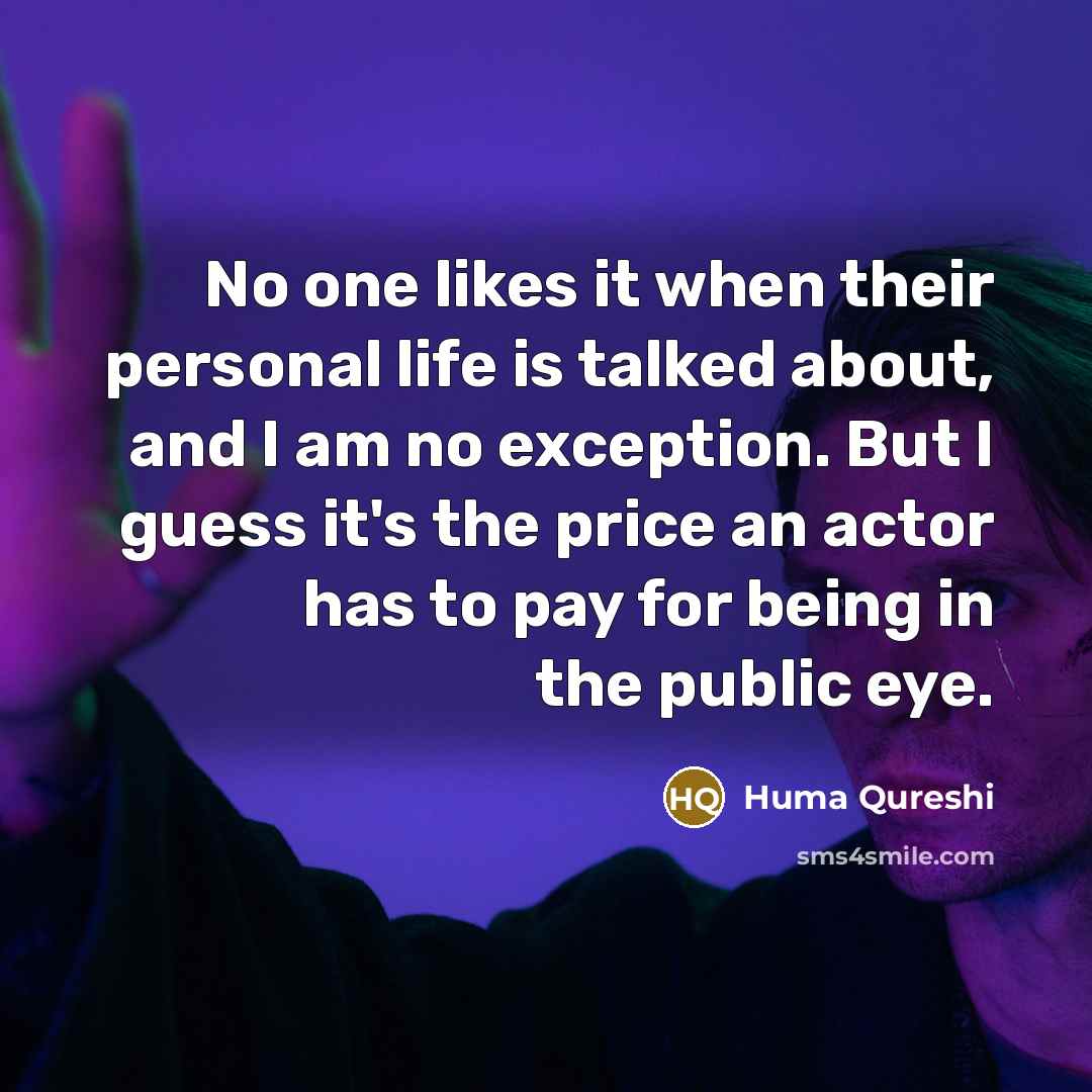 “No one likes it when their personal life is talked about, and I am no exception. But I guess it's the price an actor has to pay for being in the public eye.” quote by Huma Qureshi
