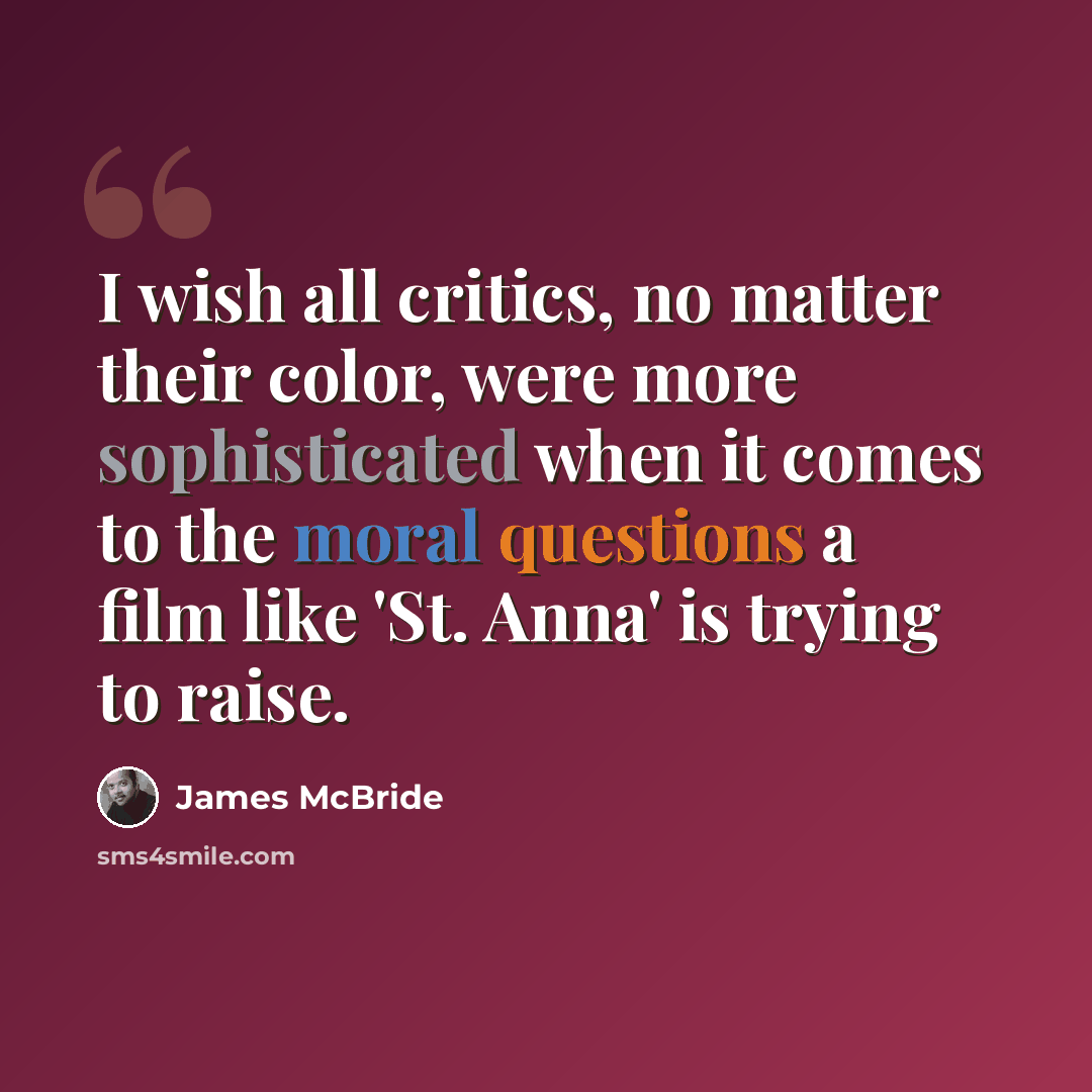 “I wish all critics, no matter their color, were more sophisticated when it comes to the moral questions a film like 'St. Anna' is trying to raise.” quote by James McBride