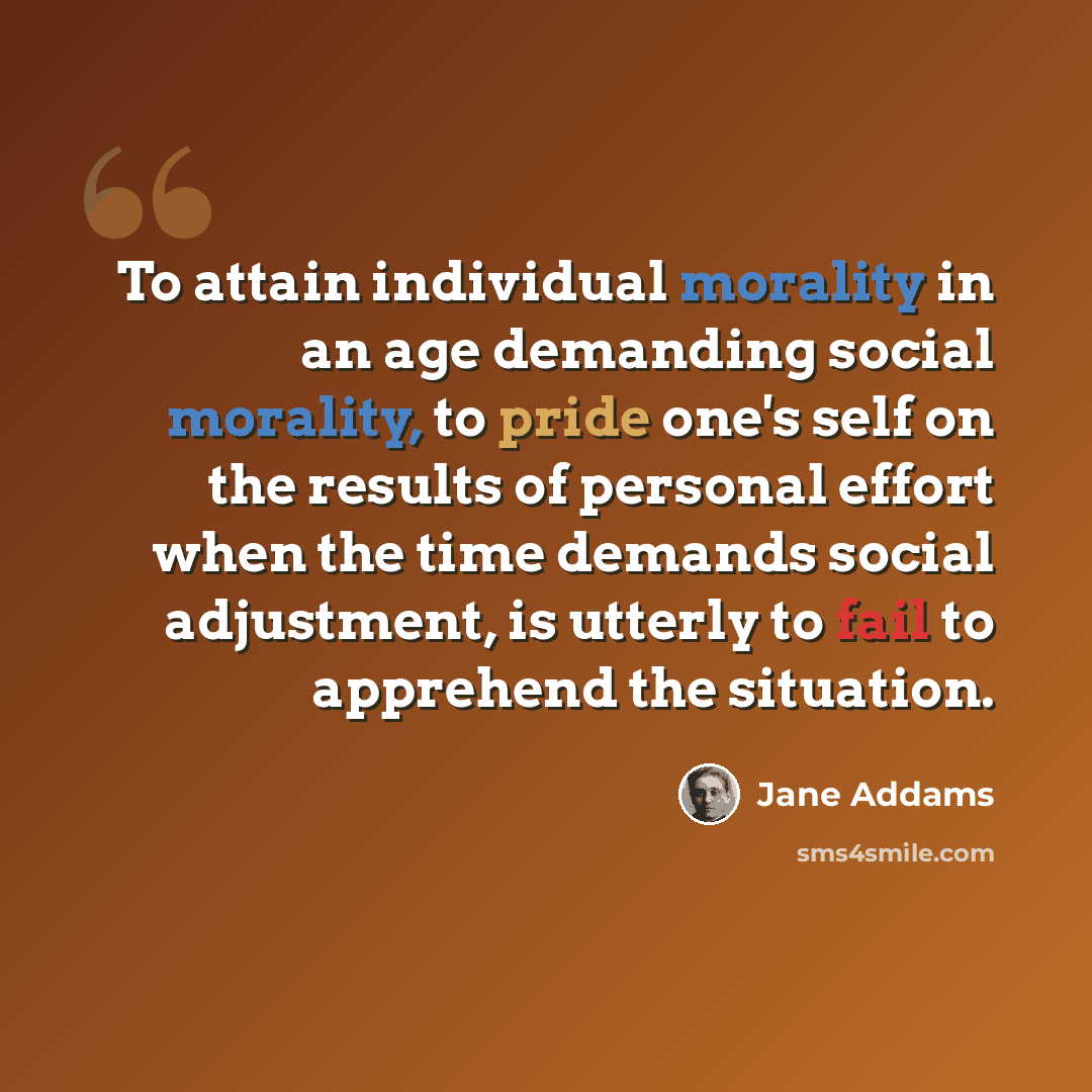 “To attain individual morality in an age demanding social morality, to pride one's self on the results of personal effort when the time demands social adjustment, is utterly to fail to apprehend the situation.” quote by Jane Addams