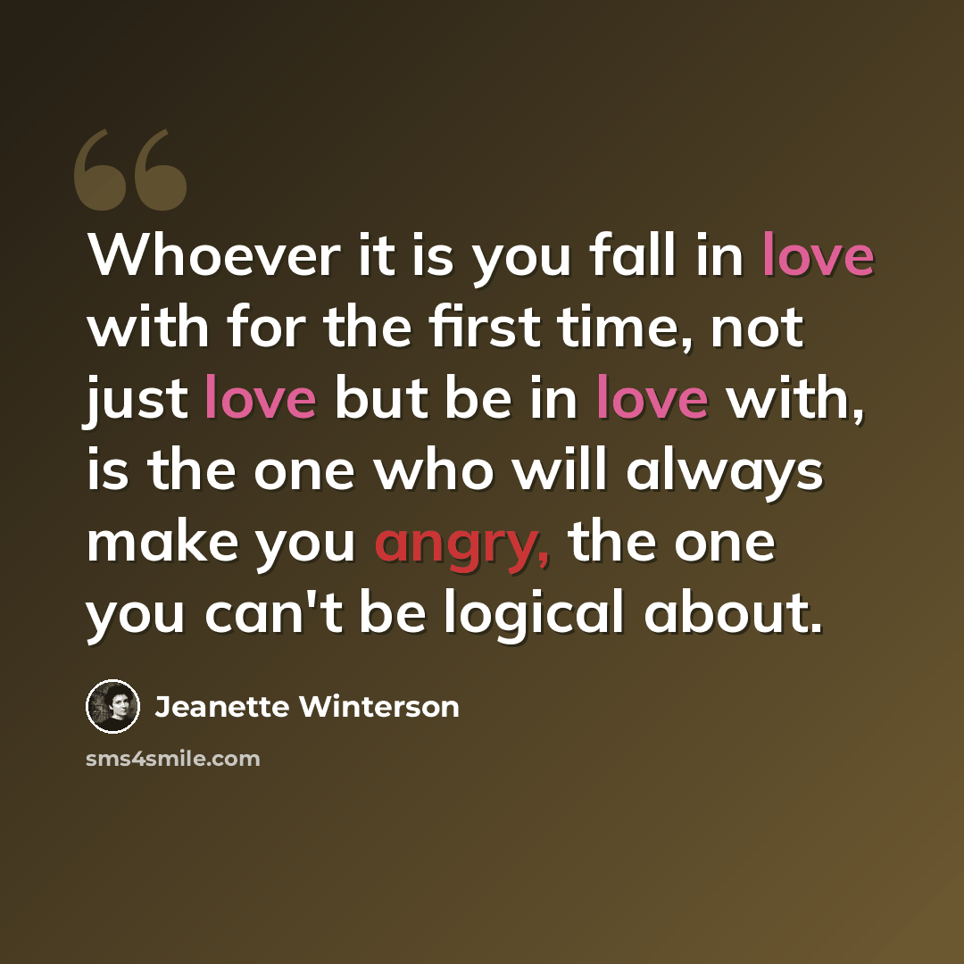 “Whoever it is you fall in love with for the first time, not just love but be in love with, is the one who will always make you angry, the one you can't be logical about.” quote by Jeanette Winterson
