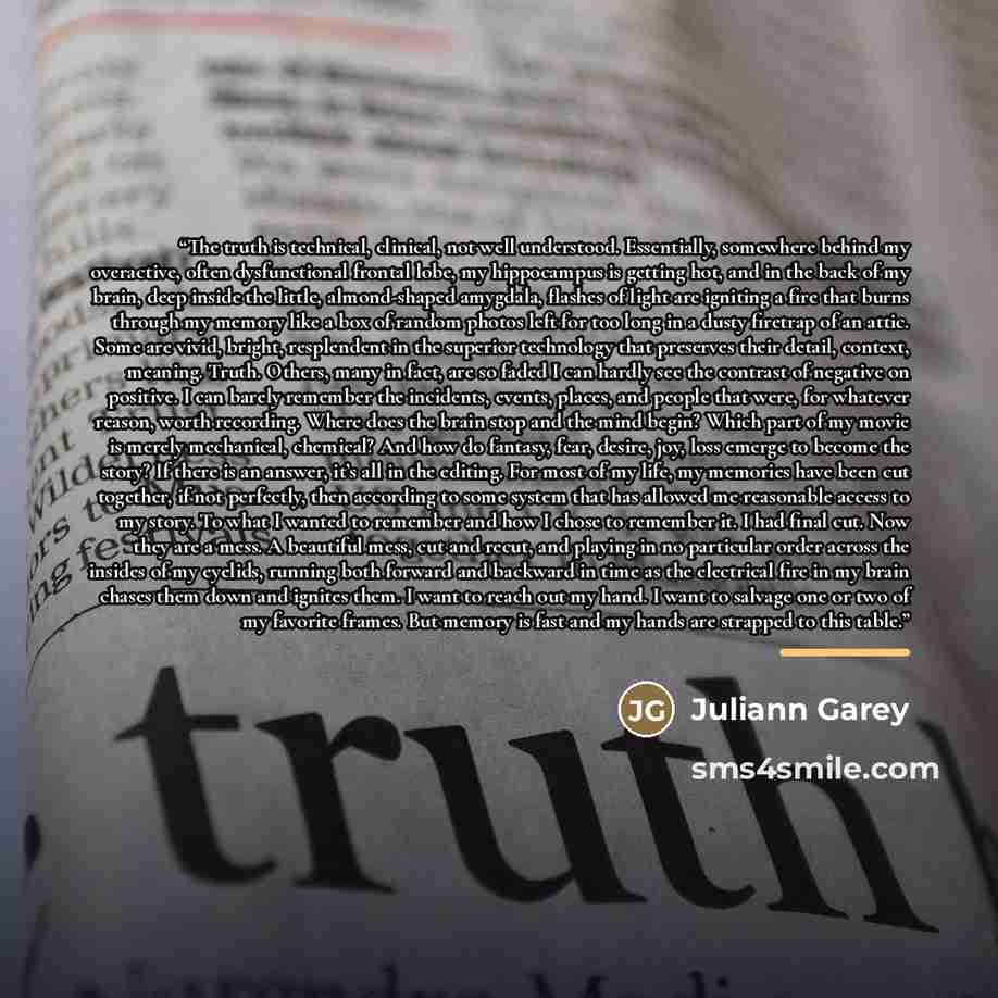 “The truth is technical, clinical, not well understood. Essentially, somewhere behind my overactive, often dysfunctional frontal lobe, my hippocampus is getting hot, and in the back of my brain, deep inside the little, almond-shaped amygdala, flashes of light are igniting a fire that burns through…” quote by Juliann Garey