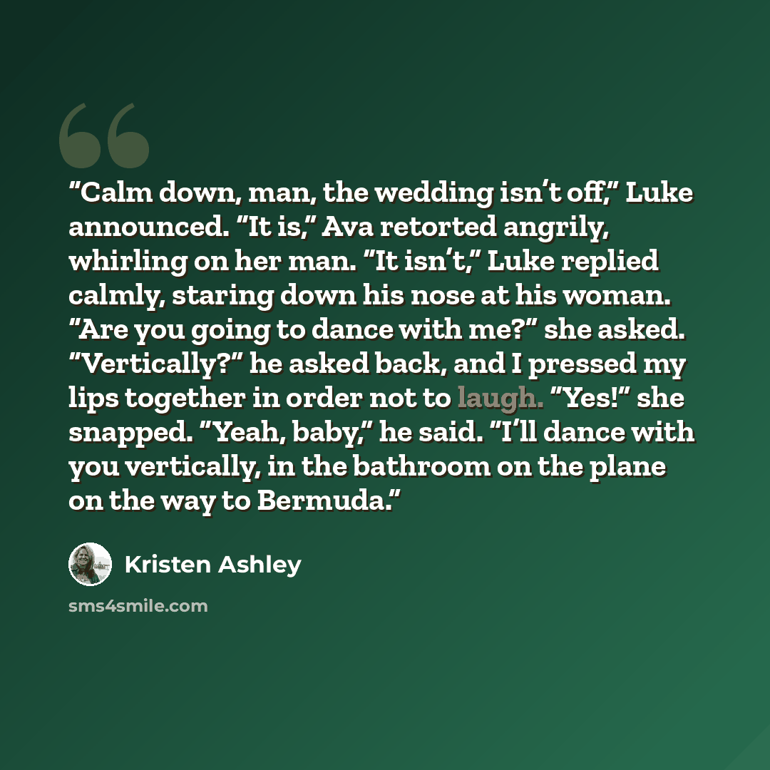 “Calm down, man, the wedding isn’t off,” Luke announced. “It is,” Ava retorted angrily, whirling on her man. “It isn’t,” Luke replied calmly, staring down his nose at his woman. “Are you going to dance with me?” she asked. “Vertically?” he asked back, and I pressed my lips together in order not to…” quote by Kristen Ashley