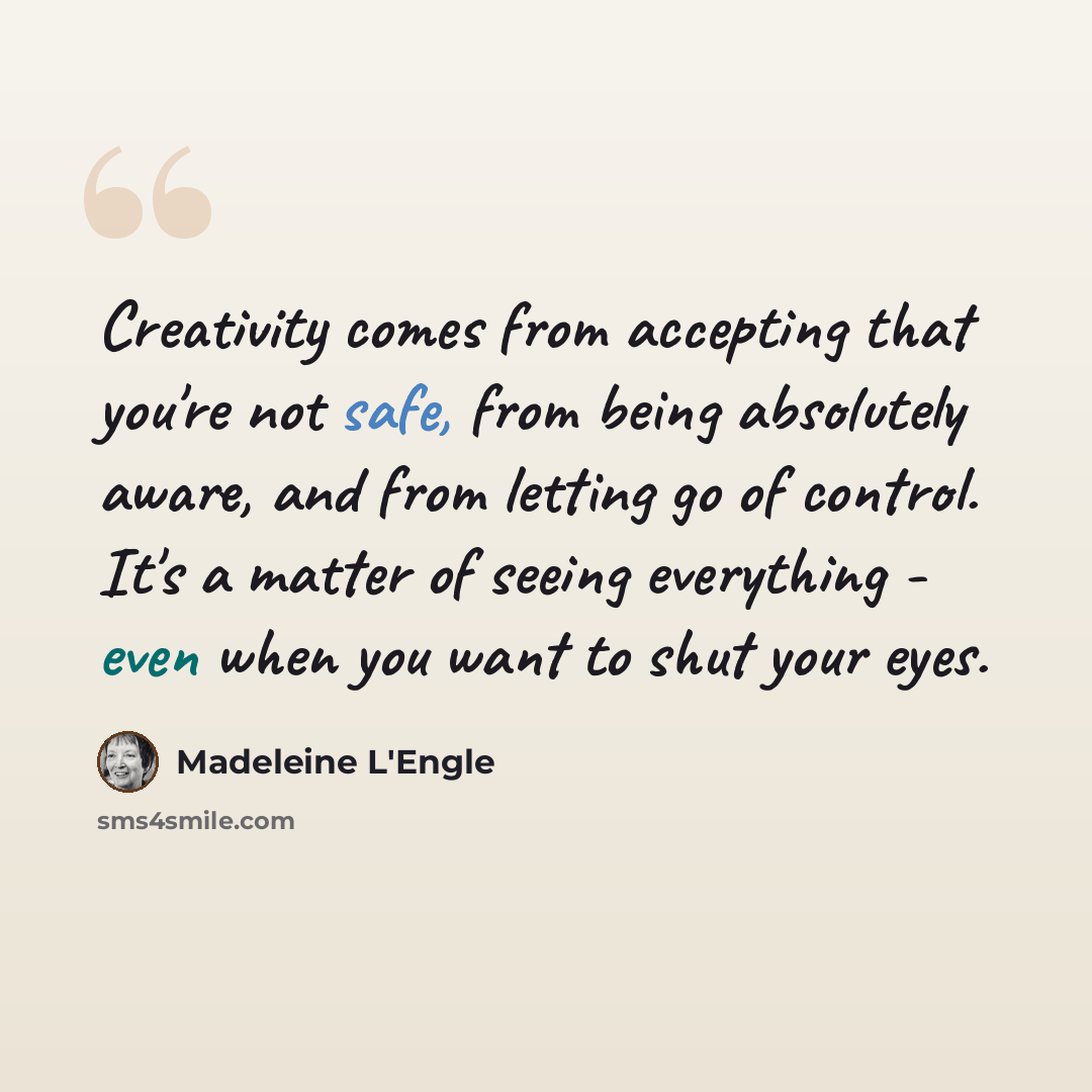 “Creativity comes from accepting that you're not safe, from being absolutely aware, and from letting go of control. It's a matter of seeing everything - even when you want to shut your eyes.” quote by Madeleine L'Engle