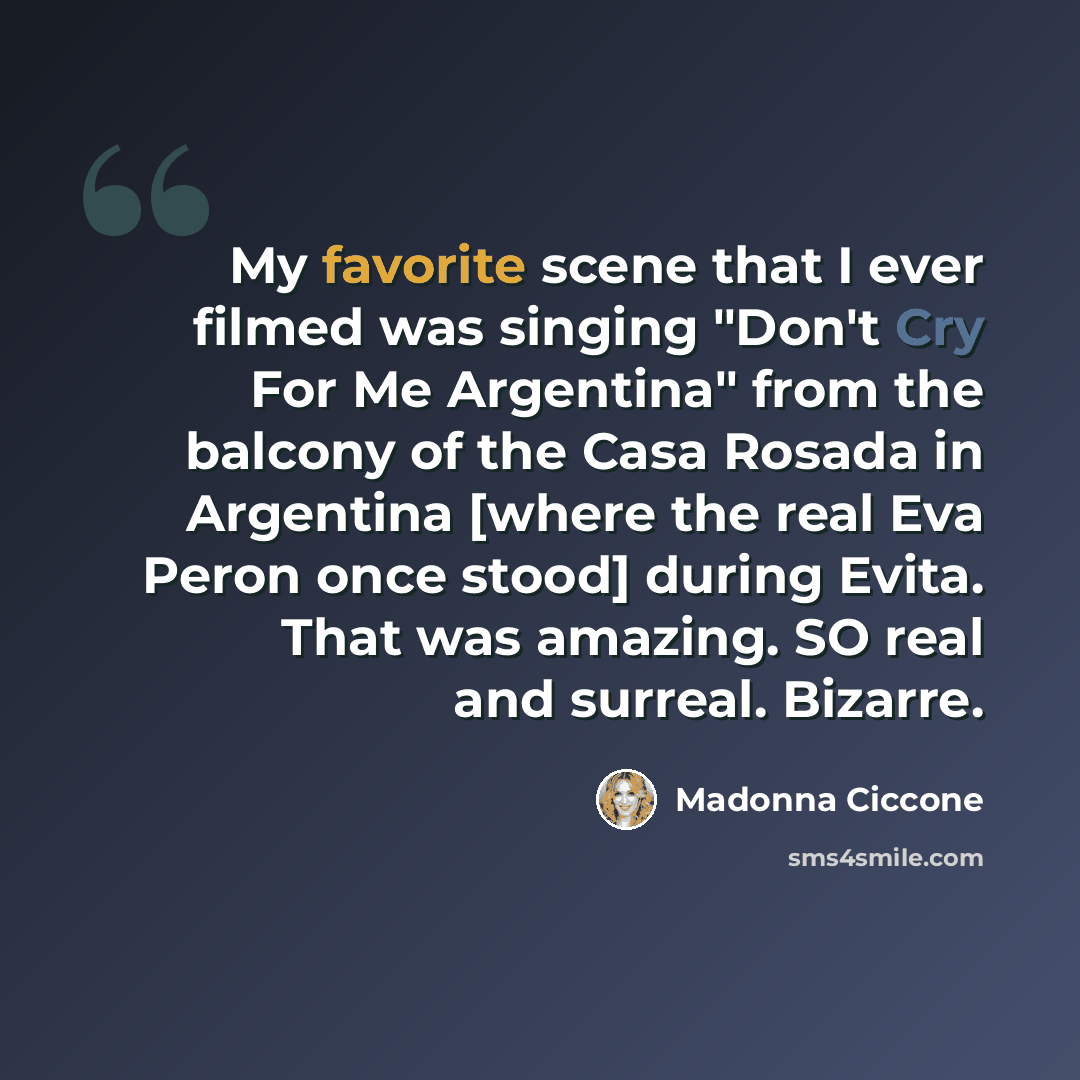 “My favorite scene that I ever filmed was singing "Don't Cry For Me Argentina" from the balcony of the Casa Rosada in Argentina [where the real Eva Peron once stood] during Evita. That was amazing. SO real and surreal. Bizarre.” quote by Madonna Ciccone