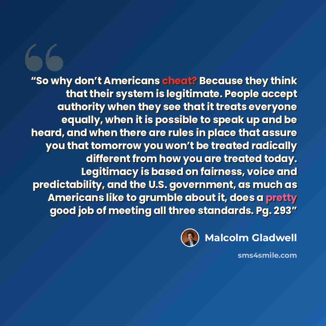 “So why don’t Americans cheat? Because they think that their system is legitimate. People accept authority when they see that it treats everyone equally, when it is possible to speak up and be heard, and when there are rules in place that assure you that tomorrow you won’t be treated radically…” quote by Malcolm Gladwell