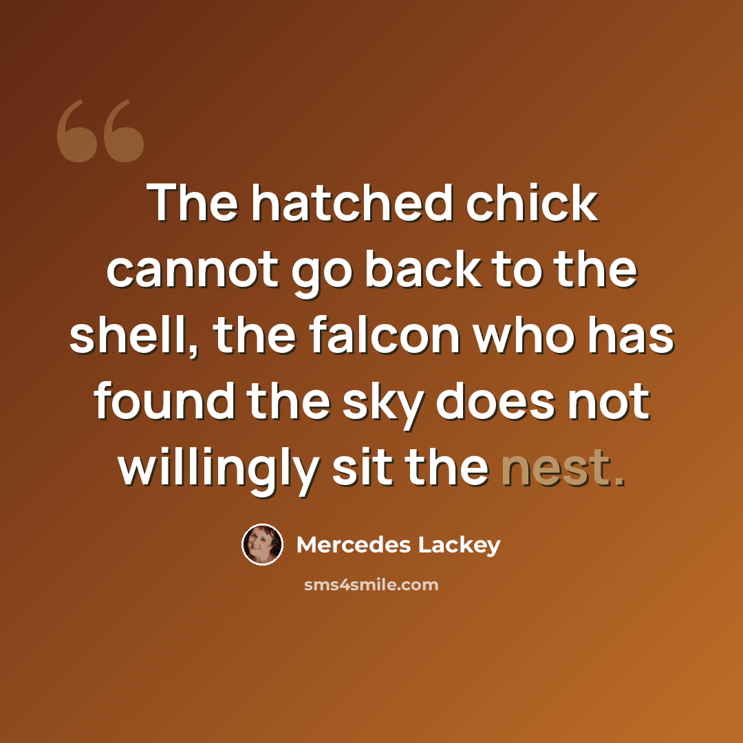 “The hatched chick cannot go back to the shell, the falcon who has found the sky does not willingly sit the nest.” quote by Mercedes Lackey
