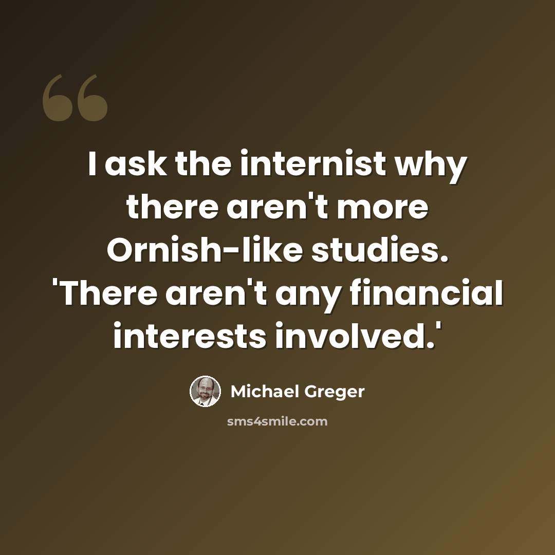 “I ask the internist why there aren't more Ornish-like studies. 'There aren't any financial interests involved.'” quote by Michael Greger
