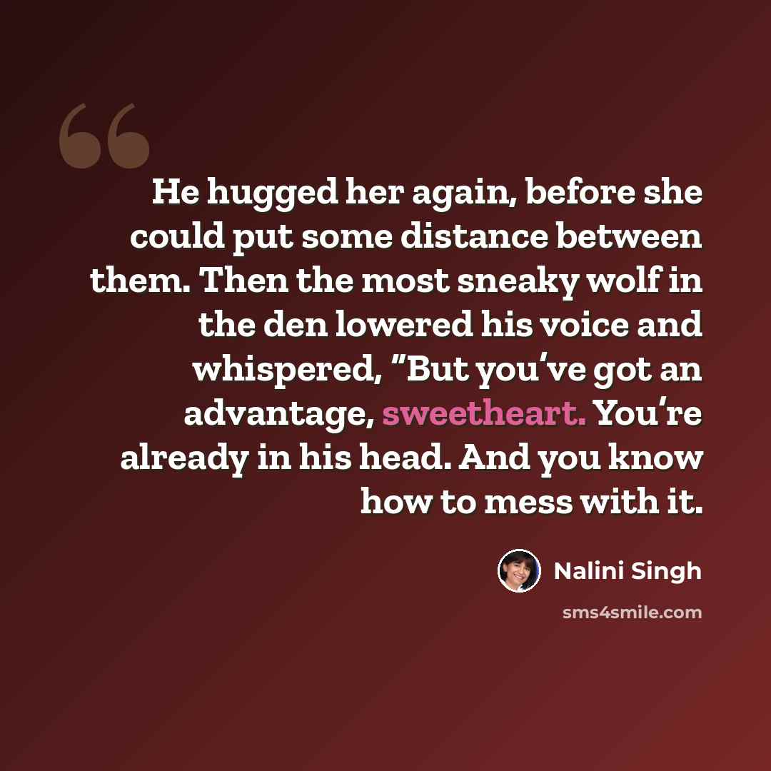 “He hugged her again, before she could put some distance between them. Then the most sneaky wolf in the den lowered his voice and whispered, “But you’ve got an advantage, sweetheart. You’re already in his head. And you know how to mess with it.” quote by Nalini Singh