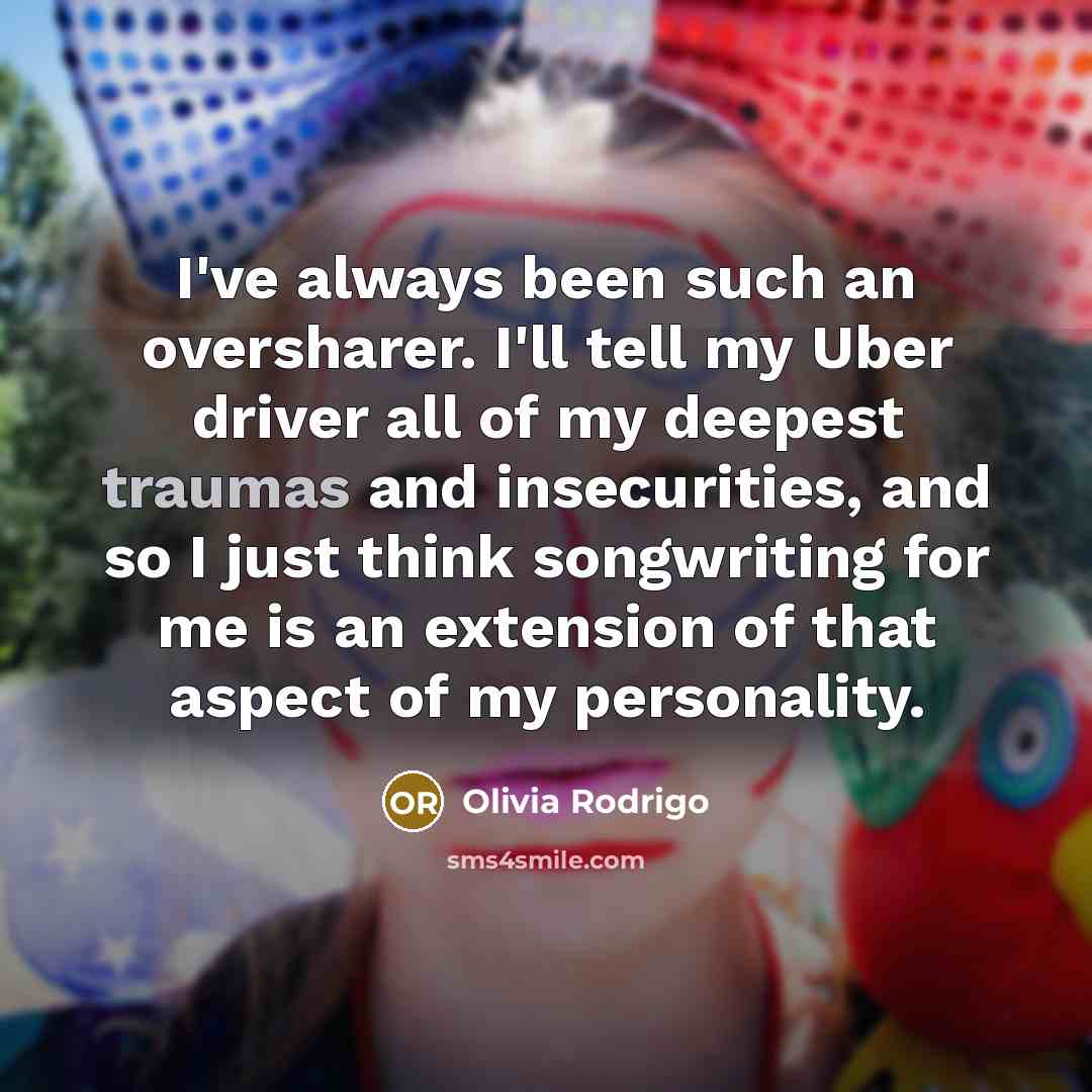 “I've always been such an oversharer. I'll tell my Uber driver all of my deepest traumas and insecurities, and so I just think songwriting for me is an extension of that aspect of my personality.” quote by Olivia Rodrigo