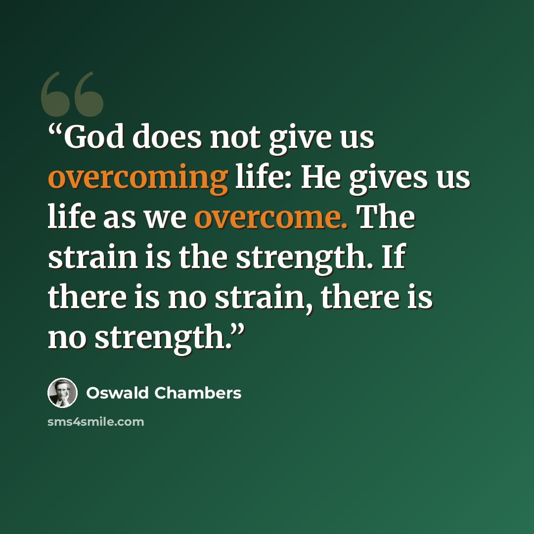“God does not give us overcoming life: He gives us life as we overcome. The strain is the strength. If there is no strain, there is no strength.” quote by Oswald Chambers