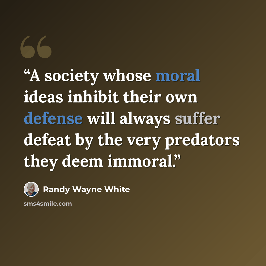 “A society whose moral ideas inhibit their own defense will always suffer defeat by the very predators they deem immoral.” quote by Randy Wayne White