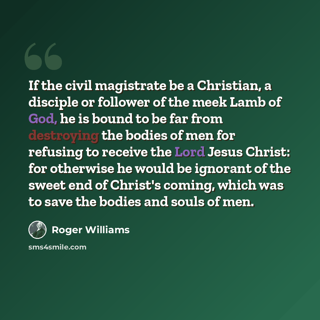 “If the civil magistrate be a Christian, a disciple or follower of the meek Lamb of God, he is bound to be far from destroying the bodies of men for refusing to receive the Lord Jesus Christ: for otherwise he would be ignorant of the sweet end of Christ's coming, which was to save the bodies and…” quote by Roger Williams