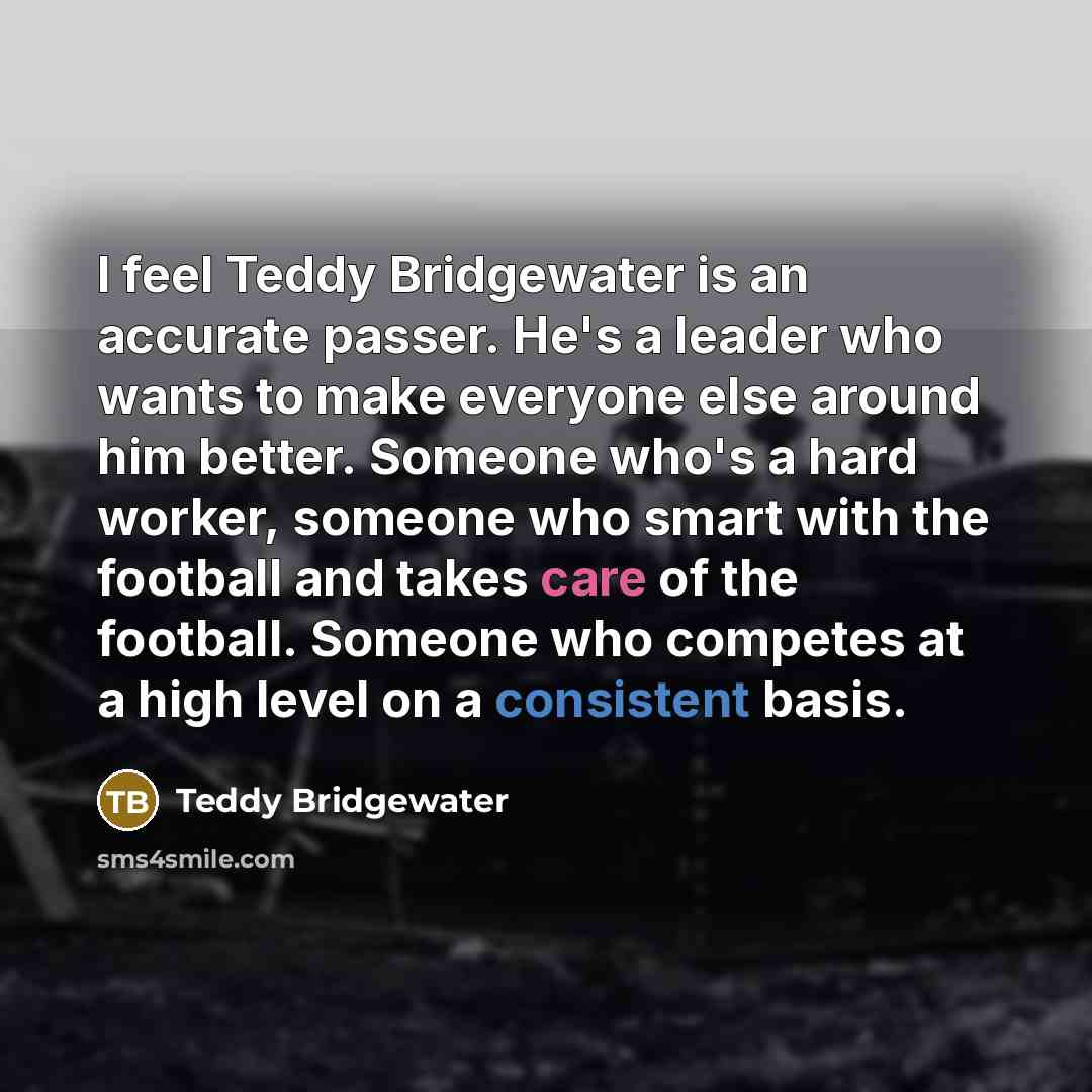 “I feel Teddy Bridgewater is an accurate passer. He's a leader who wants to make everyone else around him better. Someone who's a hard worker, someone who smart with the football and takes care of the football. Someone who competes at a high level on a consistent basis.” quote by Teddy Bridgewater