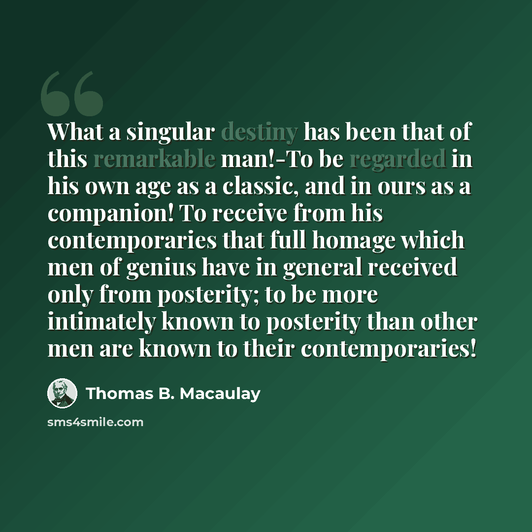 “What a singular destiny has been that of this remarkable man!-To be regarded in his own age as a classic, and in ours as a companion! To receive from his contemporaries that full homage which men of genius have in general received only from posterity; to be more intimately known to posterity than…” quote by Thomas B. Macaulay