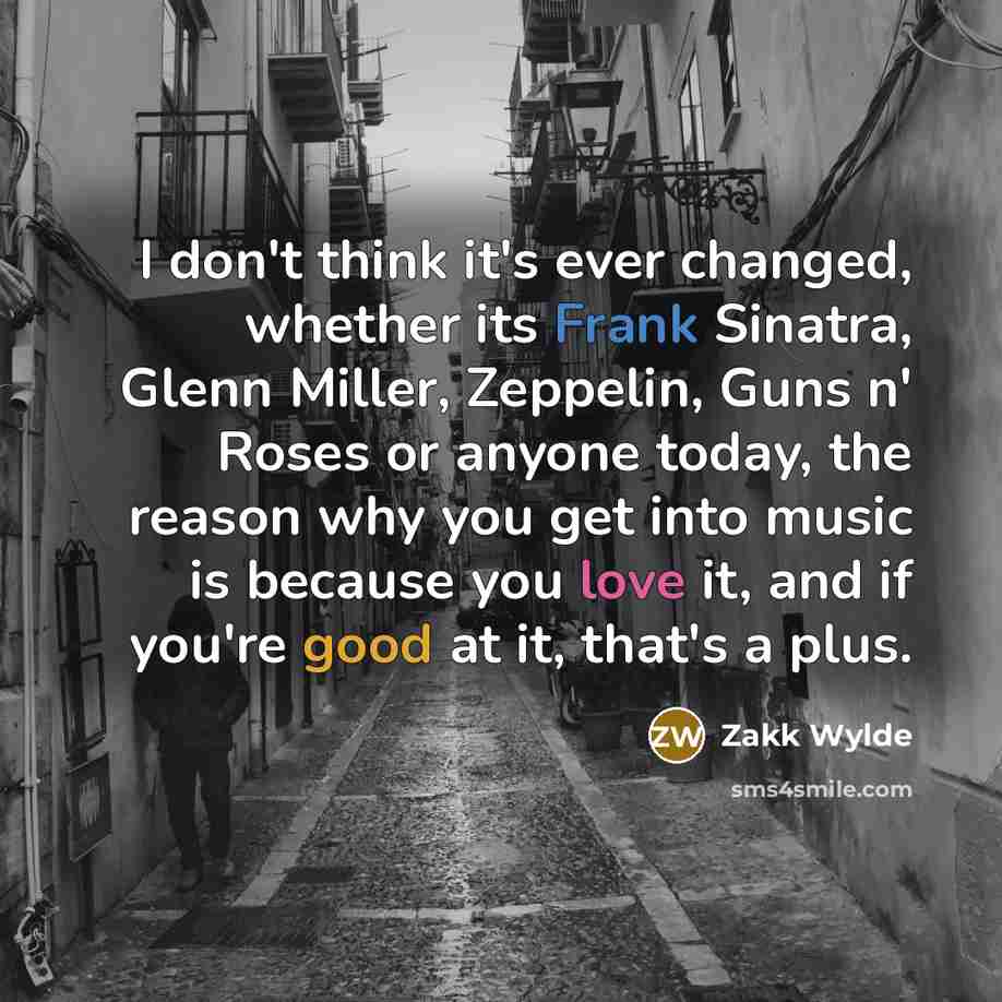 “I don't think it's ever changed, whether its Frank Sinatra, Glenn Miller, Zeppelin, Guns n' Roses or anyone today, the reason why you get into music is because you love it, and if you're good at it, that's a plus.” quote by Zakk Wylde