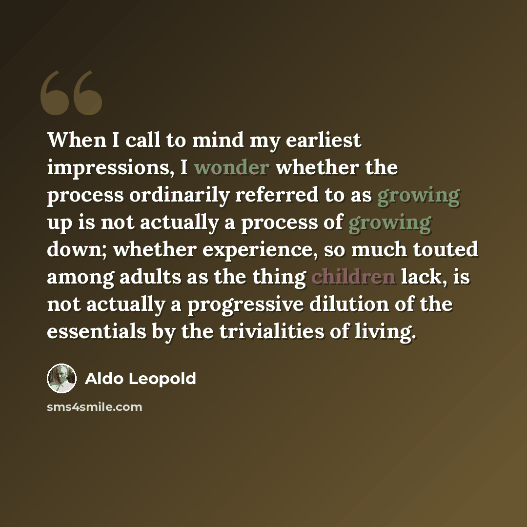 “When I call to mind my earliest impressions, I wonder whether the process ordinarily referred to as growing up is not actually a process of growing down; whether experience, so much touted among adults as the thing children lack, is not actually a progressive dilution of the essentials by the…” quote by Aldo Leopold
