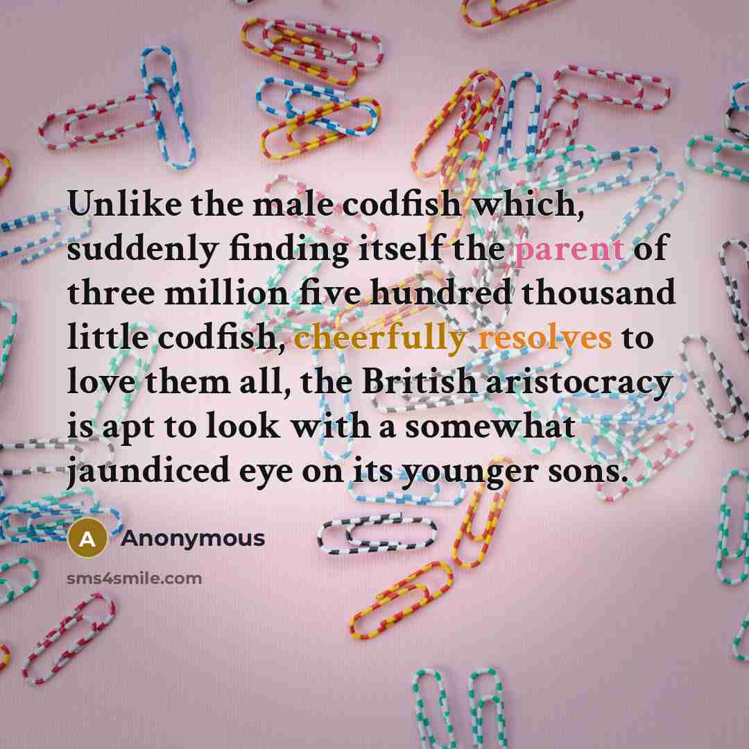 “Unlike the male codfish which, suddenly finding itself the parent of three million five hundred thousand little codfish, cheerfully resolves to love them all, the British aristocracy is apt to look with a somewhat jaundiced eye on its younger sons.” quote by Anonymous