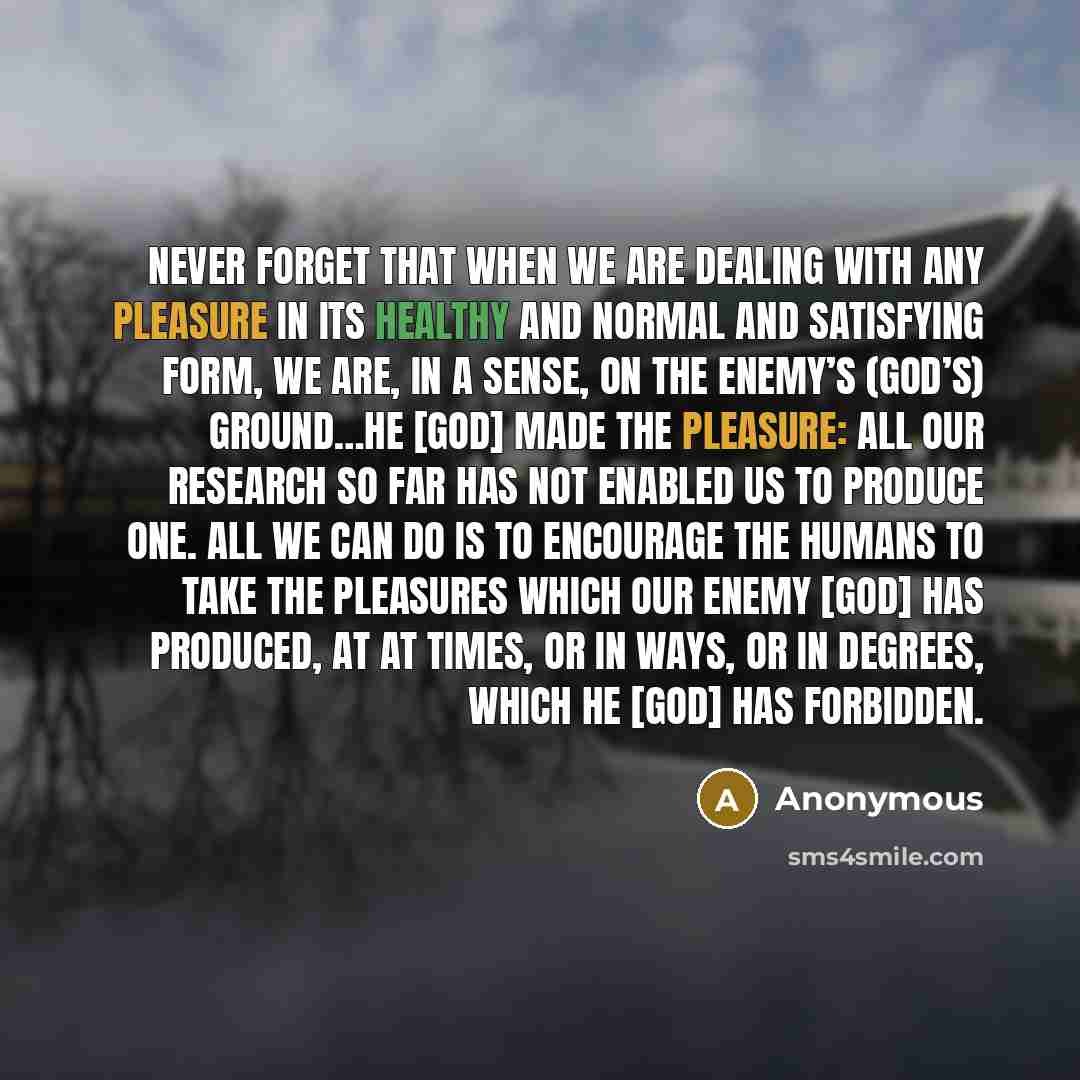 “Never forget that when we are dealing with any pleasure in its healthy and normal and satisfying form, we are, in a sense, on the Enemy’s (God’s) ground…He [God] made the pleasure: all our research so far has not enabled us to produce one. All we can do is to encourage the humans to take the…” quote by Anonymous