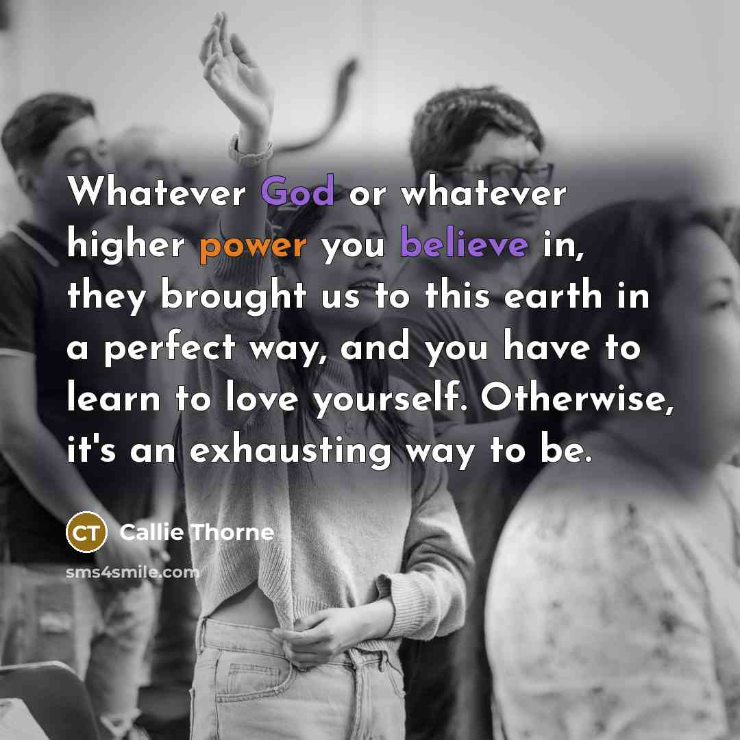 “Whatever God or whatever higher power you believe in, they brought us to this earth in a perfect way, and you have to learn to love yourself. Otherwise, it's an exhausting way to be.” quote by Callie Thorne