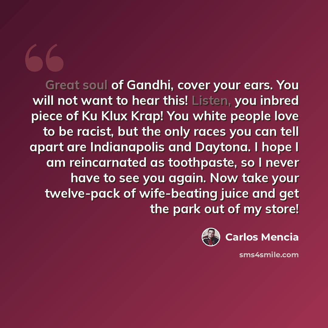 “Great soul of Gandhi, cover your ears. You will not want to hear this! Listen, you inbred piece of Ku Klux Krap! You white people love to be racist, but the only races you can tell apart are Indianapolis and Daytona. I hope I am reincarnated as toothpaste, so I never have to see you again. Now…” quote by Carlos Mencia