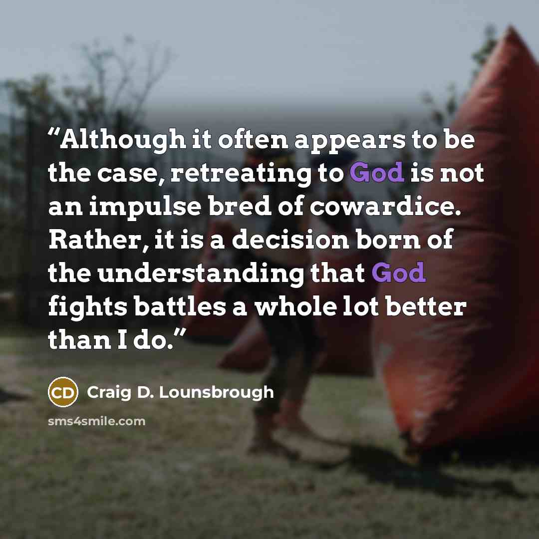 “Although it often appears to be the case, retreating to God is not an impulse bred of cowardice. Rather, it is a decision born of the understanding that God fights battles a whole lot better than I do.” quote by Craig D. Lounsbrough