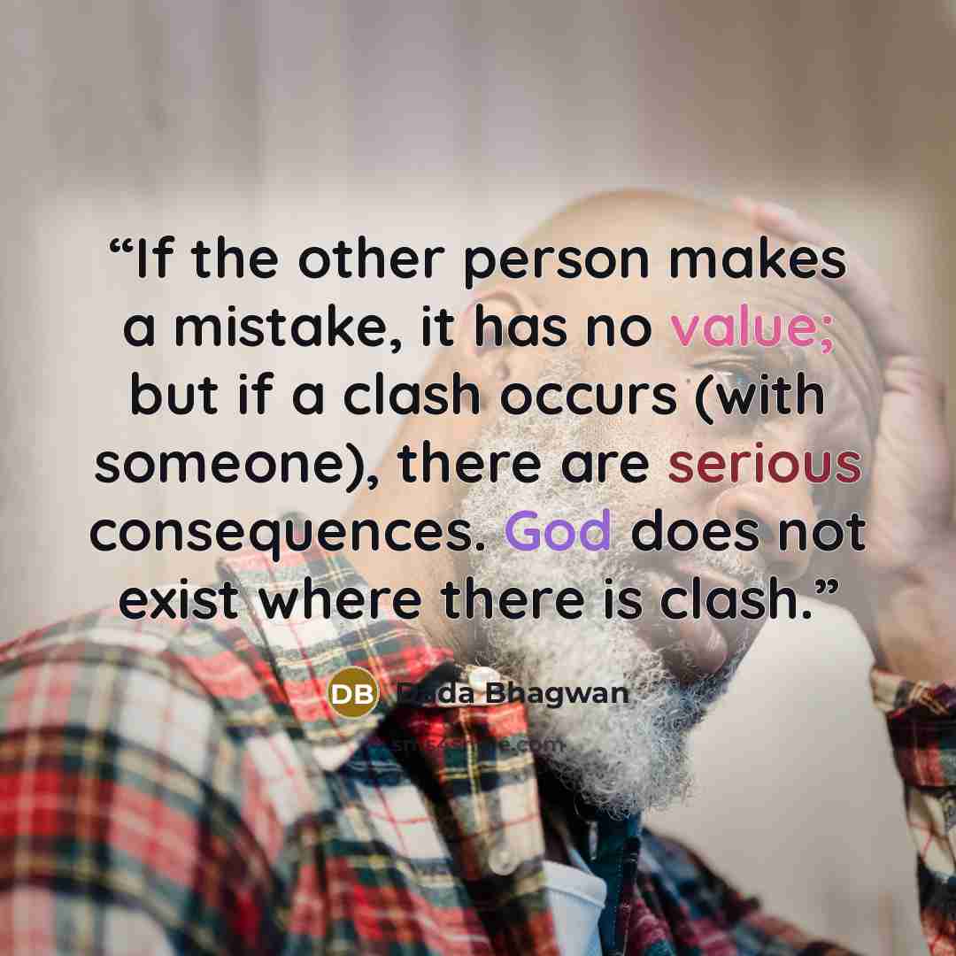 “If the other person makes a mistake, it has no value; but if a clash occurs (with someone), there are serious consequences. God does not exist where there is clash.” quote by Dada Bhagwan