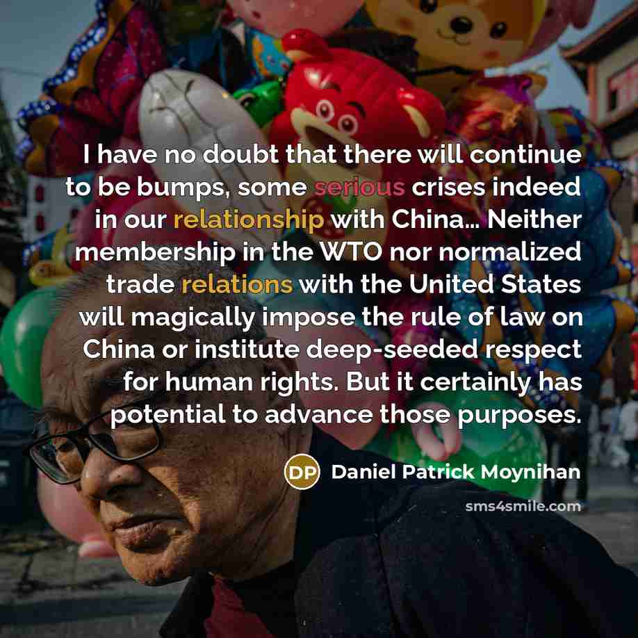 “I have no doubt that there will continue to be bumps, some serious crises indeed in our relationship with China… Neither membership in the WTO nor normalized trade relations with the United States will magically impose the rule of law on China or institute deep-seeded respect for human rights. But…” quote by Daniel Patrick Moynihan