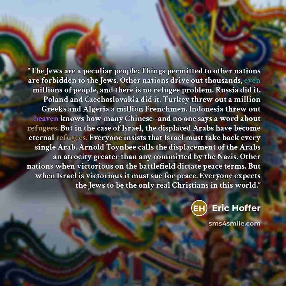 “The Jews are a peculiar people: Things permitted to other nations are forbidden to the Jews. Other nations drive out thousands, even millions of people, and there is no refugee problem. Russia did it. Poland and Czechoslovakia did it. Turkey threw out a million Greeks and Algeria a million…” quote by Eric Hoffer