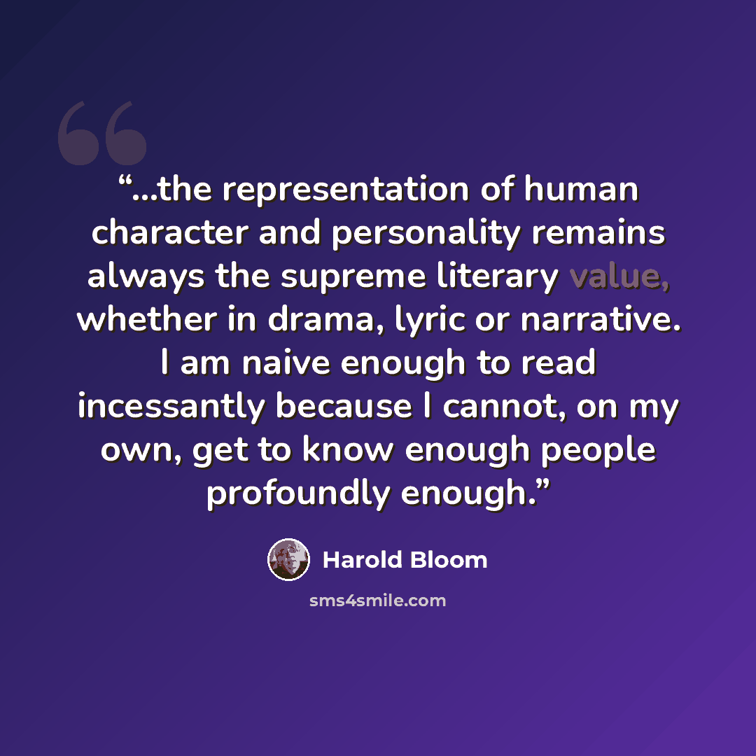 “...the representation of human character and personality remains always the supreme literary value, whether in drama, lyric or narrative. I am naive enough to read incessantly because I cannot, on my own, get to know enough people profoundly enough.” quote by Harold Bloom
