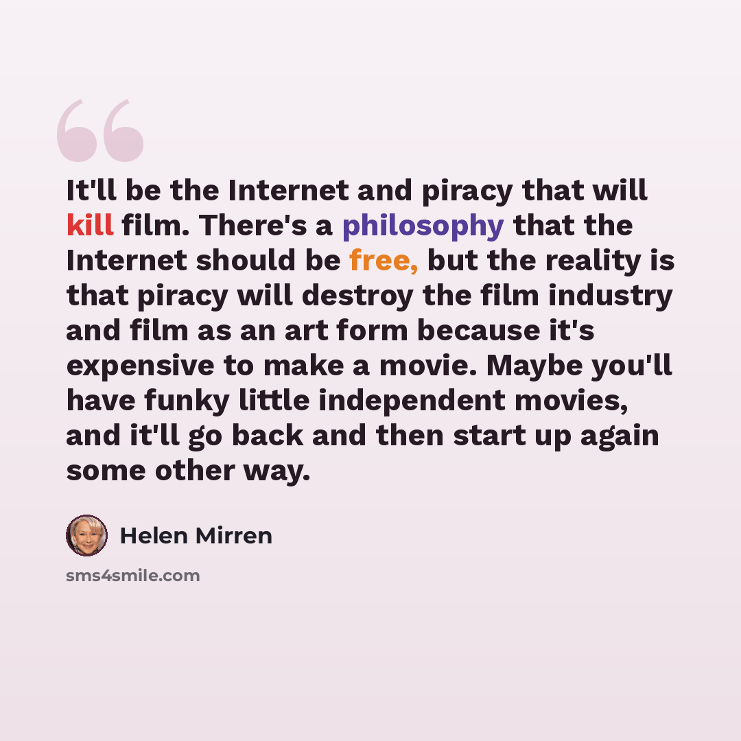 “It'll be the Internet and piracy that will kill film. There's a philosophy that the Internet should be free, but the reality is that piracy will destroy the film industry and film as an art form because it's expensive to make a movie. Maybe you'll have funky little independent movies, and it'll go…” quote by Helen Mirren