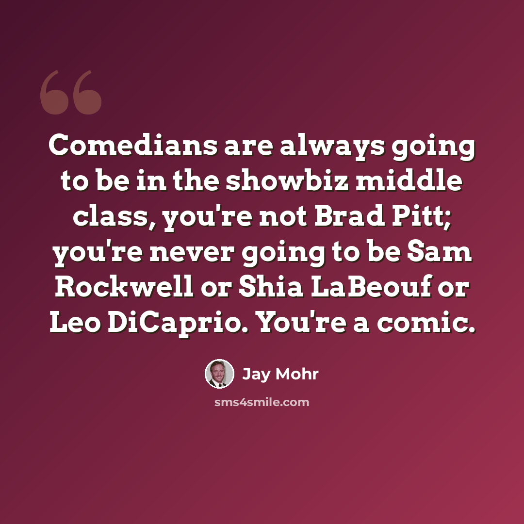“Comedians are always going to be in the showbiz middle class, you're not Brad Pitt; you're never going to be Sam Rockwell or Shia LaBeouf or Leo DiCaprio. You're a comic.” quote by Jay Mohr
